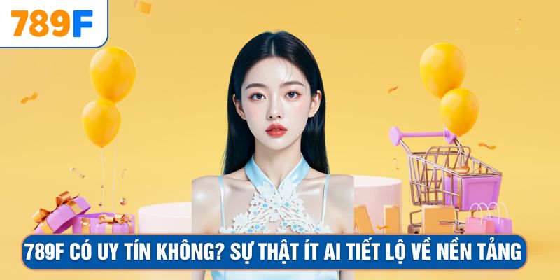 789F Có Uy Tín Không? Sự Thật Ít Ai Tiết Lộ Về Nền Tảng